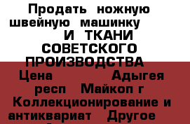 Продать  ножную  швейную  машинку  SINGER    И  ТКАНИ  СОВЕТСКОГО  ПРОИЗВОДСТВА  › Цена ­ 50 000 - Адыгея респ., Майкоп г. Коллекционирование и антиквариат » Другое   . Адыгея респ.